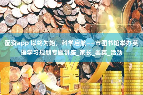 配资app 以终为始，科学启航——市图书馆举办英语学习规划专题讲座_家长_奥英_活动