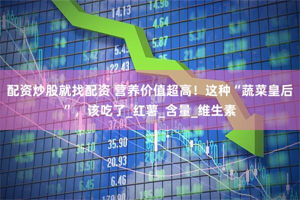 配资炒股就找配资 营养价值超高！这种“蔬菜皇后”，该吃了_红薯_含量_维生素