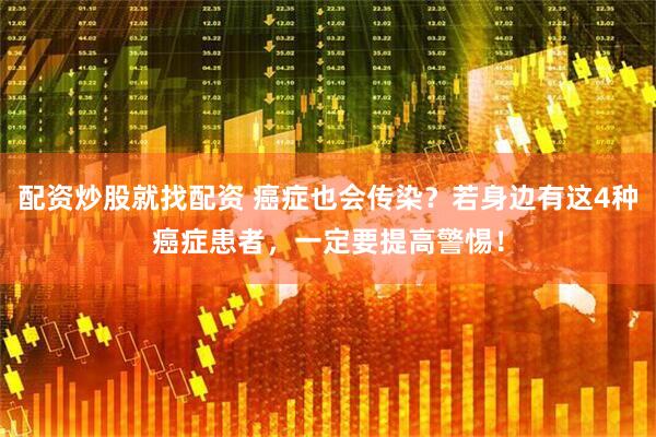 配资炒股就找配资 癌症也会传染？若身边有这4种癌症患者，一定要提高警惕！