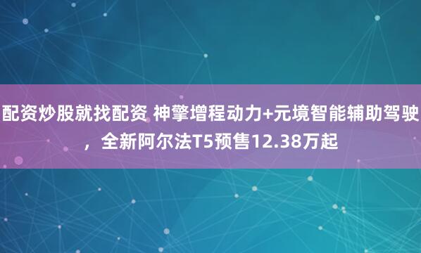 配资炒股就找配资 神擎增程动力+元境智能辅助驾驶，全新阿尔法T5预售12.38万起