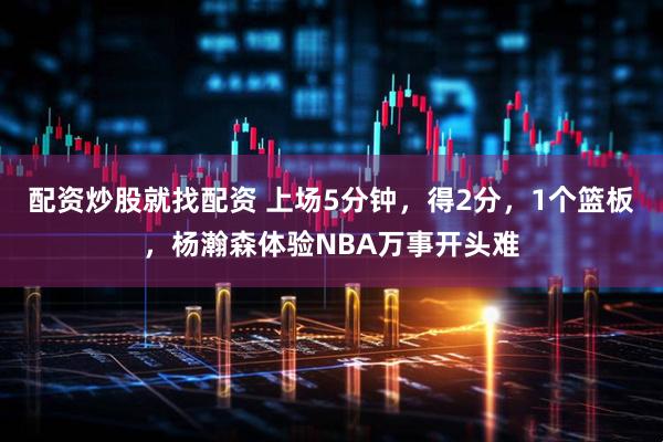 配资炒股就找配资 上场5分钟，得2分，1个篮板，杨瀚森体验NBA万事开头难