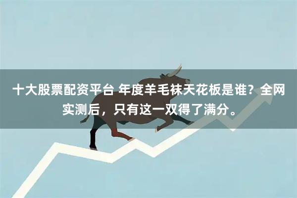 十大股票配资平台 年度羊毛袜天花板是谁？全网实测后，只有这一双得了满分。