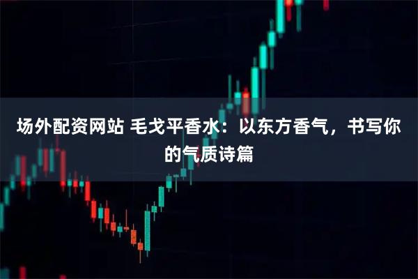 场外配资网站 毛戈平香水：以东方香气，书写你的气质诗篇