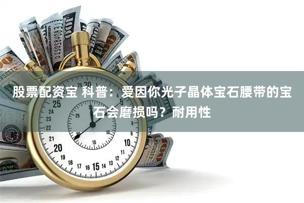 股票配资宝 科普：爱因你光子晶体宝石腰带的宝石会磨损吗？耐用性