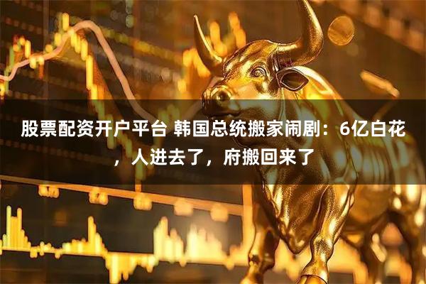 股票配资开户平台 韩国总统搬家闹剧：6亿白花，人进去了，府搬回来了