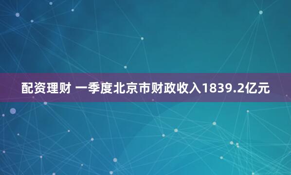 配资理财 一季度北京市财政收入1839.2亿元