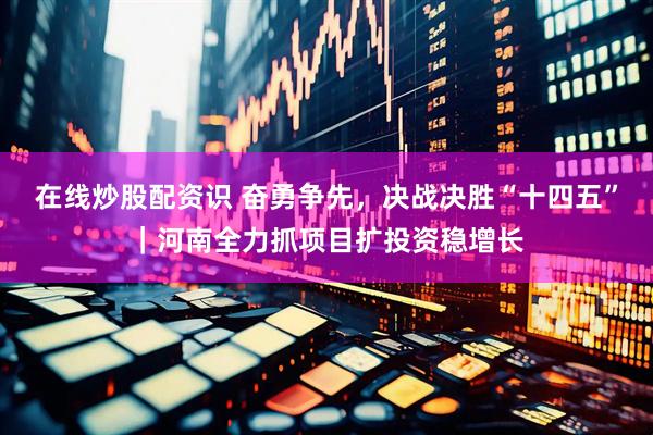 在线炒股配资识 奋勇争先，决战决胜“十四五”｜河南全力抓项目扩投资稳增长