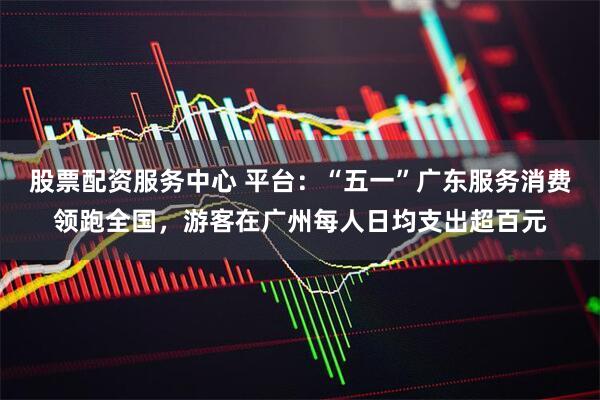 股票配资服务中心 平台：“五一”广东服务消费领跑全国，游客在广州每人日均支出超百元