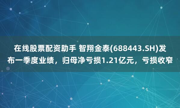 在线股票配资助手 智翔金泰(688443.SH)发布一季度业绩，归母净亏损1.21亿元，亏损收窄