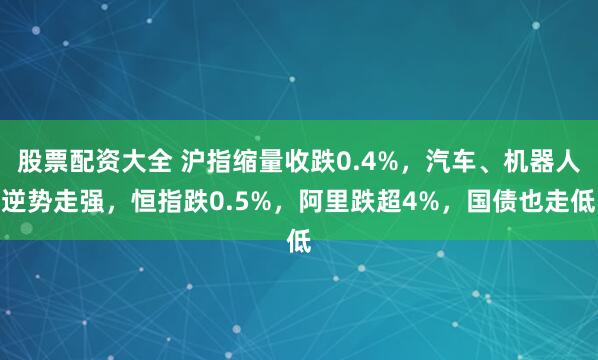 股票配资大全 沪指缩量收跌0.4%，汽车、机器人逆势走强，恒指跌0.5%，阿里跌超4%，国债也走低