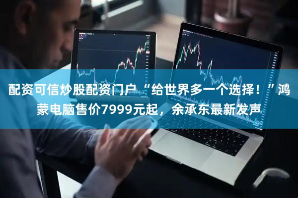 配资可信炒股配资门户 “给世界多一个选择！”鸿蒙电脑售价7999元起，余承东最新发声