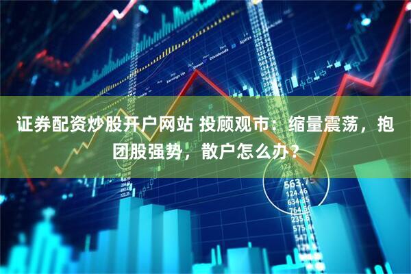 证券配资炒股开户网站 投顾观市：缩量震荡，抱团股强势，散户怎么办？
