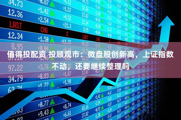 值得投配资 投顾观市：微盘股创新高，上证指数不动，还要继续整理吗