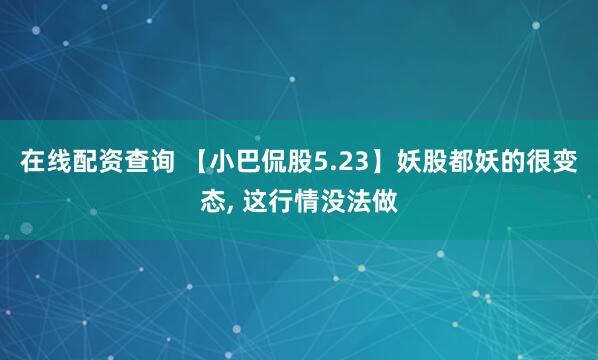 在线配资查询 【小巴侃股5.23】妖股都妖的很变态, 这行情没法做
