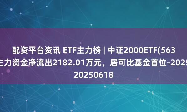配资平台资讯 ETF主力榜 | 中证2000ETF(563300)主力资金净流出2182.01万元，居可比基金首位-20250618