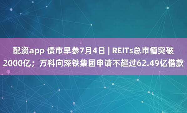 配资app 债市早参7月4日 | REITs总市值突破2000亿；万科向深铁集团申请不超过62.49亿借款