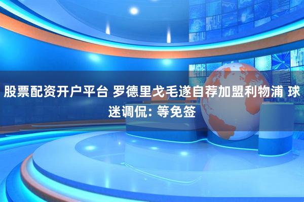 股票配资开户平台 罗德里戈毛遂自荐加盟利物浦 球迷调侃: 等免签