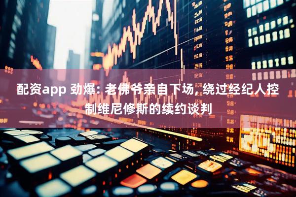 配资app 劲爆: 老佛爷亲自下场, 绕过经纪人控制维尼修斯的续约谈判