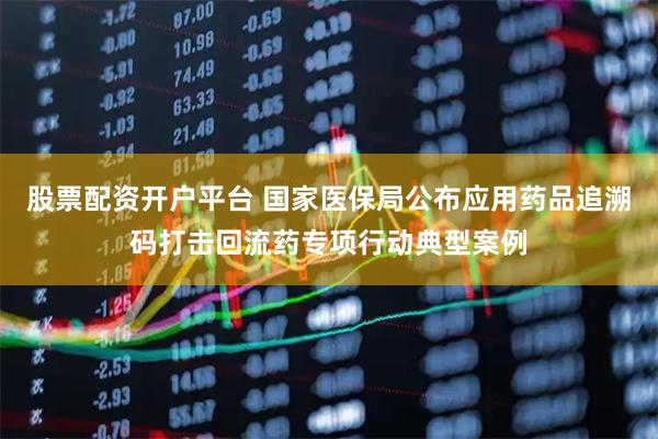 股票配资开户平台 国家医保局公布应用药品追溯码打击回流药专项行动典型案例