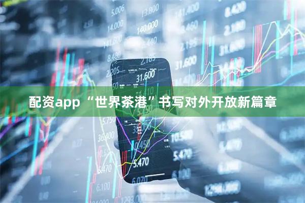 配资app “世界茶港”书写对外开放新篇章
