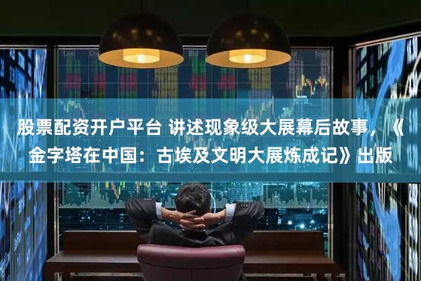 股票配资开户平台 讲述现象级大展幕后故事，《金字塔在中国：古埃及文明大展炼成记》出版