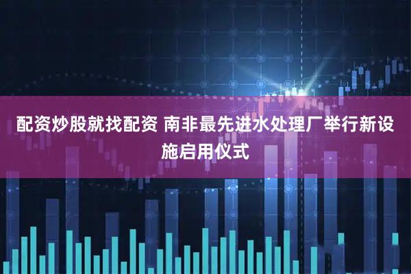 配资炒股就找配资 南非最先进水处理厂举行新设施启用仪式