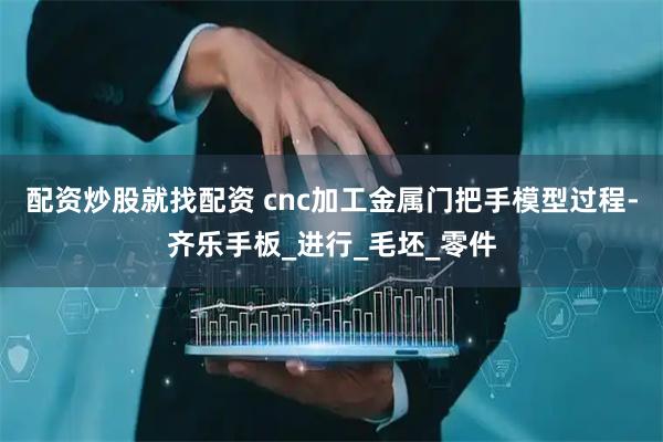 配资炒股就找配资 cnc加工金属门把手模型过程-齐乐手板_进行_毛坯_零件