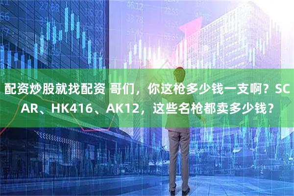 配资炒股就找配资 哥们，你这枪多少钱一支啊？SCAR、HK416、AK12，这些名枪都卖多少钱？