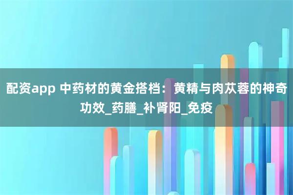 配资app 中药材的黄金搭档：黄精与肉苁蓉的神奇功效_药膳_补肾阳_免疫