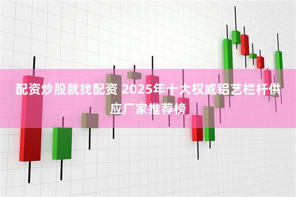 配资炒股就找配资 2025年十大权威铝艺栏杆供应厂家推荐榜
